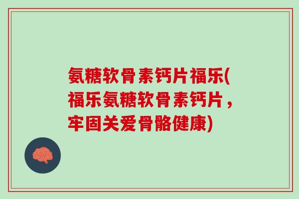 氨糖软骨素钙片福乐(福乐氨糖软骨素钙片，牢固关爱骨骼健康)