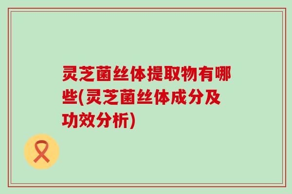 灵芝菌丝体提取物有哪些(灵芝菌丝体成分及功效分析)
