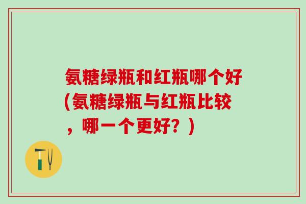 氨糖绿瓶和红瓶哪个好(氨糖绿瓶与红瓶比较，哪一个更好？)