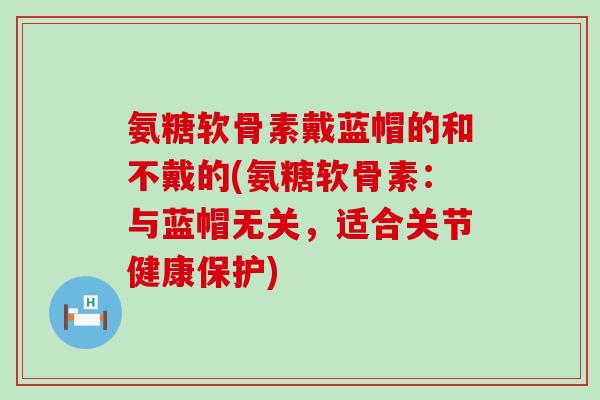 氨糖软骨素戴蓝帽的和不戴的(氨糖软骨素:与蓝帽无关,适合关节健康保护) 氨糖软骨素戴蓝帽的和不戴的(氨糖软骨素:与蓝帽无关,适合关节健康保护)