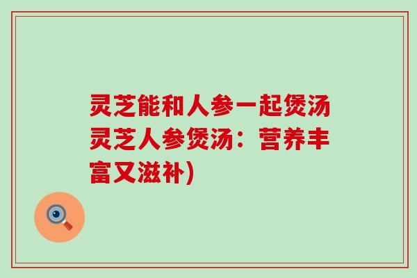 灵芝能和人参一起煲汤灵芝人参煲汤:营养丰富又滋补) 灵芝能和人参一起煲汤灵芝人参煲汤:营养丰富又滋补)