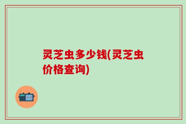 灵芝虫多少钱(灵芝虫价格查询)