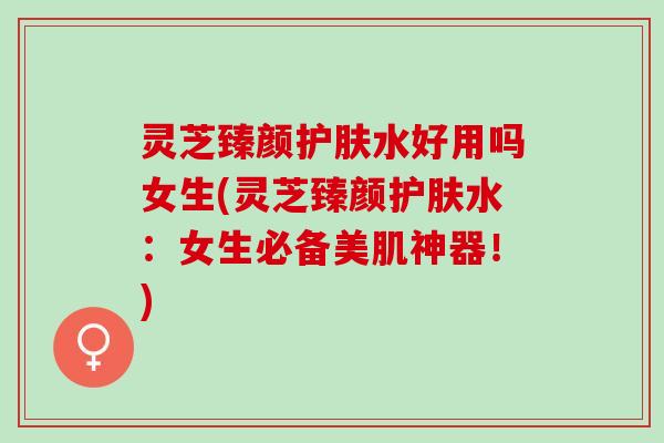 灵芝臻颜护肤水好用吗女生(灵芝臻颜护肤水：女生必备美肌神器！)