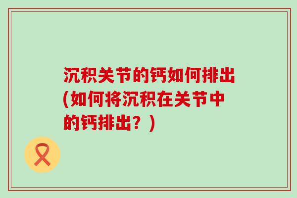 沉积关节的钙如何排出(如何将沉积在关节中的钙排出？)