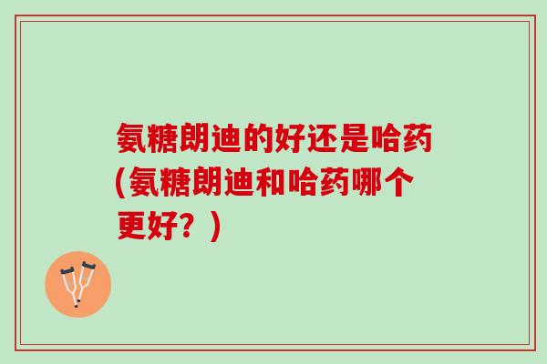 氨糖朗迪的好还是哈药(氨糖朗迪和哈药哪个更好？)