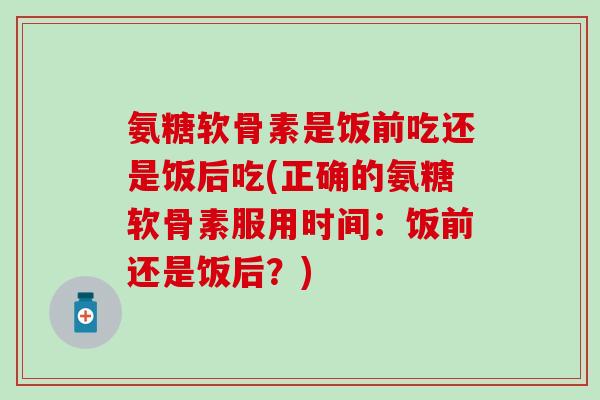 氨糖软骨素是饭前吃还是饭后吃(正确的氨糖软骨素服用时间：饭前还是饭后？)