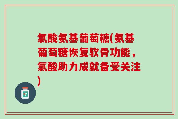 氯酸氨基葡萄糖(氨基葡萄糖恢复软骨功能，氯酸助力成就备受关注)