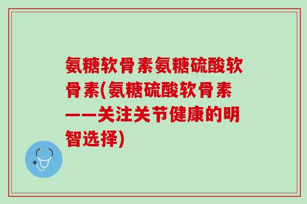 氨糖软骨素氨糖硫酸软骨素(氨糖硫酸软骨素——关注关节健康的明智选择)