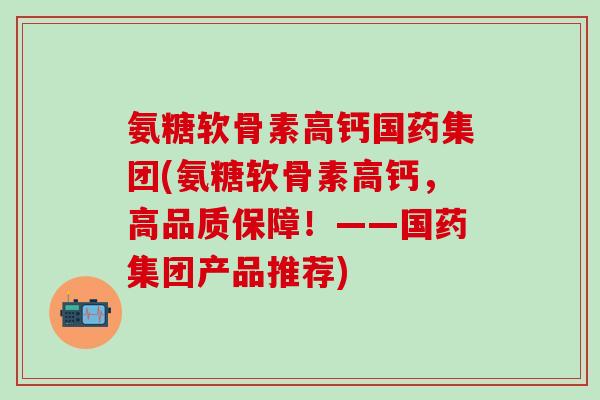 氨糖软骨素高钙国药集团(氨糖软骨素高钙，高品质保障！——国药集团产品推荐)