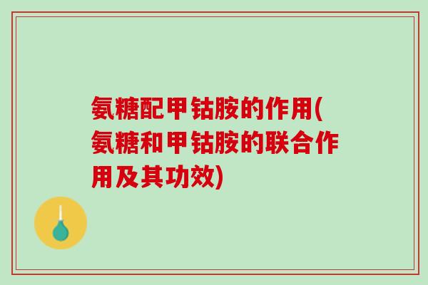 氨糖配甲钴胺的作用(氨糖和甲钴胺的联合作用及其功效)