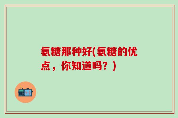 氨糖那种好(氨糖的优点，你知道吗？)