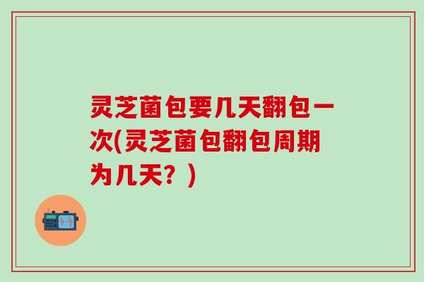 灵芝菌包要几天翻包一次(灵芝菌包翻包周期为几天？)