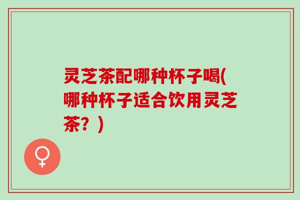 灵芝茶配哪种杯子喝(哪种杯子适合饮用灵芝茶？)