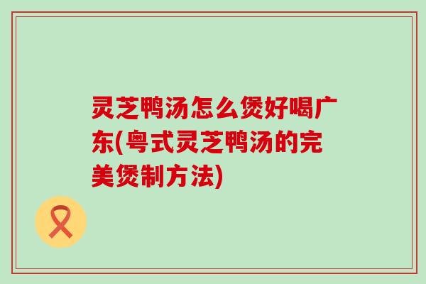 灵芝鸭汤怎么煲好喝广东(粤式灵芝鸭汤的完美煲制方法)
