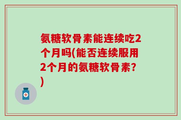 氨糖软骨素能连续吃2个月吗(能否连续服用2个月的氨糖软骨素？)