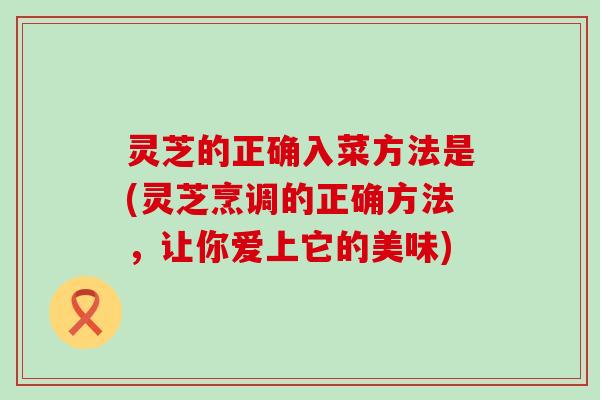 灵芝的正确入菜方法是(灵芝烹调的正确方法，让你爱上它的美味)
