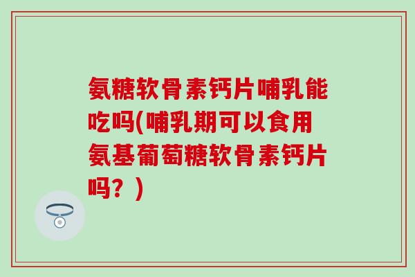 氨糖软骨素钙片哺乳能吃吗(哺乳期可以食用氨基葡萄糖软骨素钙片吗？)