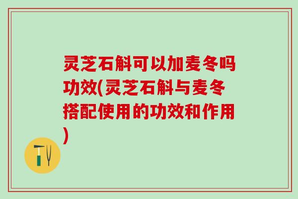 灵芝石斛可以加麦冬吗功效(灵芝石斛与麦冬搭配使用的功效和作用)