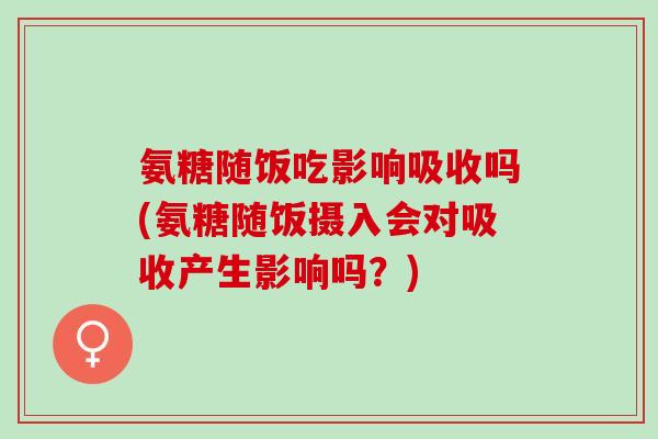 氨糖随饭吃影响吸收吗(氨糖随饭摄入会对吸收产生影响吗？)