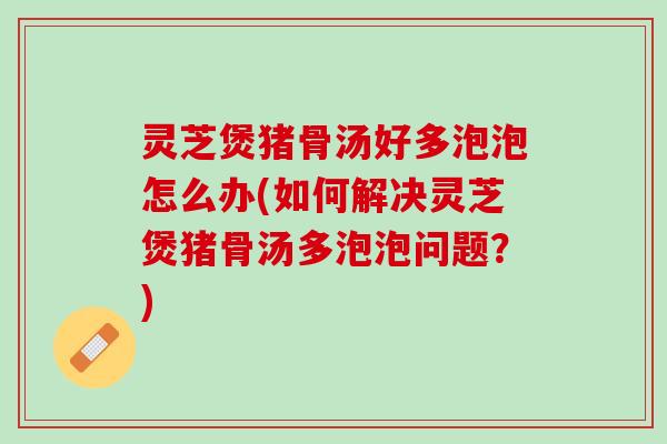 灵芝煲猪骨汤好多泡泡怎么办(如何解决灵芝煲猪骨汤多泡泡问题？)