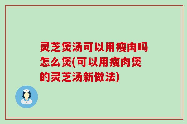 灵芝煲汤可以用瘦肉吗怎么煲(可以用瘦肉煲的灵芝汤新做法)