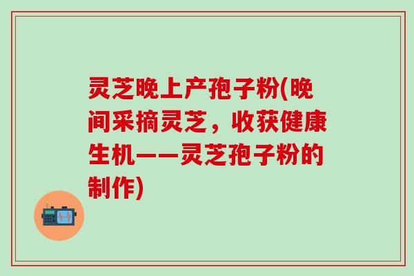 灵芝晚上产孢子粉(晚间采摘灵芝，收获健康生机——灵芝孢子粉的制作)