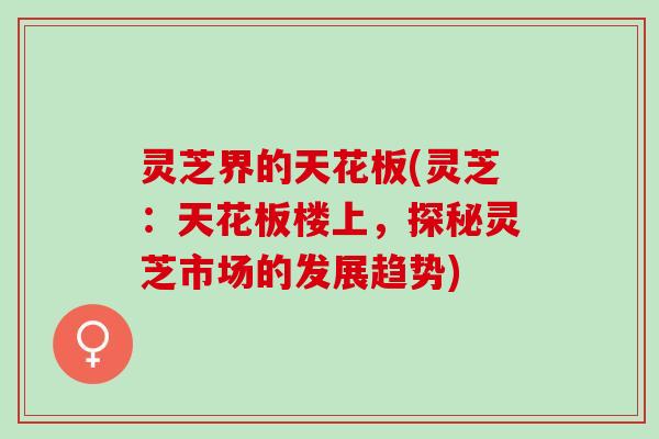 灵芝界的天花板(灵芝：天花板楼上，探秘灵芝市场的发展趋势)