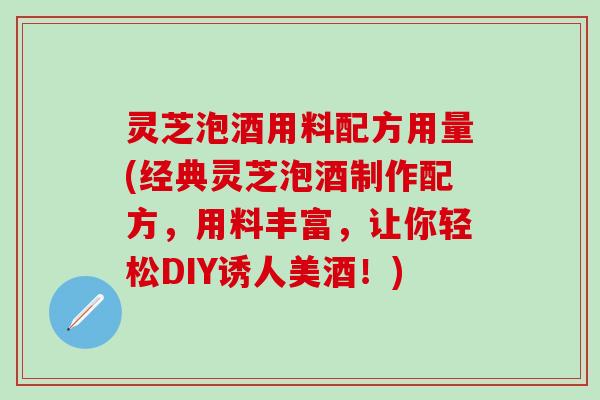 灵芝泡酒用料配方用量(经典灵芝泡酒制作配方，用料丰富，让你轻松DIY诱人美酒！)