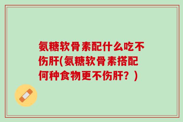 氨糖软骨素配什么吃不伤肝(氨糖软骨素搭配何种食物更不伤肝？)