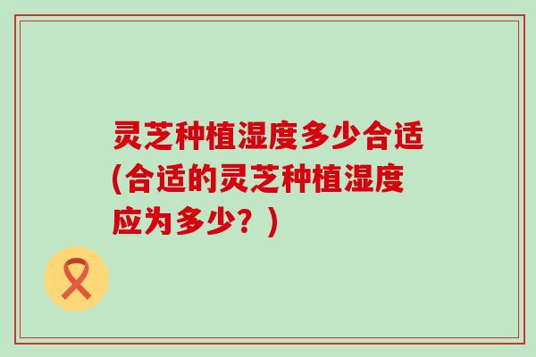 灵芝种植湿度多少合适(合适的灵芝种植湿度应为多少？)