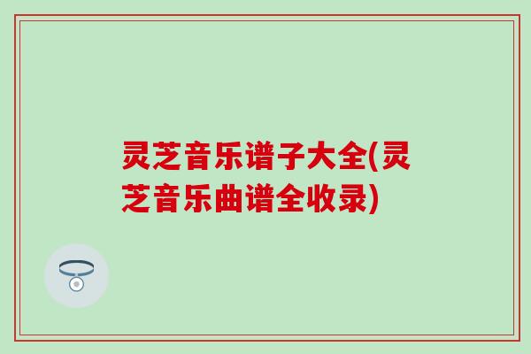 灵芝音乐谱子大全(灵芝音乐曲谱全收录)