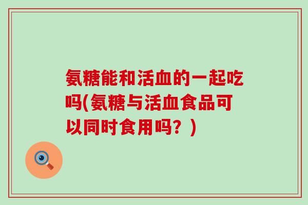 氨糖能和活血的一起吃吗(氨糖与活血食品可以同时食用吗？)