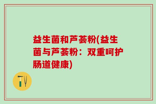 益生菌和芦荟粉(益生菌与芦荟粉：双重呵护肠道健康)