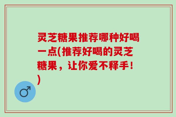 灵芝糖果推荐哪种好喝一点(推荐好喝的灵芝糖果，让你爱不释手！)