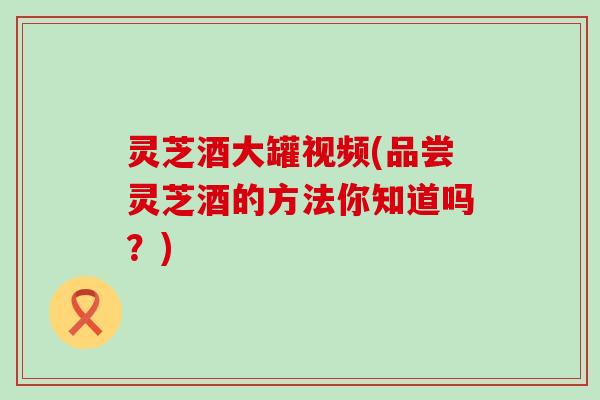 灵芝酒大罐视频(品尝灵芝酒的方法你知道吗？)