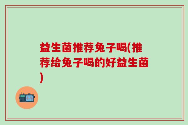 益生菌推荐兔子喝(推荐给兔子喝的好益生菌)