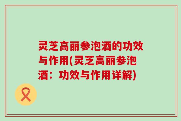 灵芝高丽参泡酒的功效与作用(灵芝高丽参泡酒：功效与作用详解)