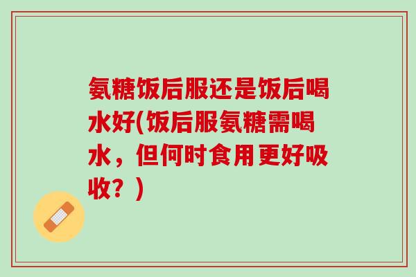 氨糖饭后服还是饭后喝水好(饭后服氨糖需喝水，但何时食用更好吸收？)
