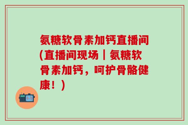 氨糖软骨素加钙直播间(直播间现场｜氨糖软骨素加钙，呵护骨骼健康！)