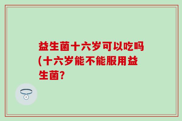 益生菌十六岁可以吃吗(十六岁能不能服用益生菌？