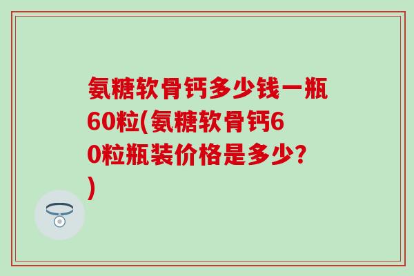 氨糖软骨钙多少钱一瓶60粒(氨糖软骨钙60粒瓶装价格是多少？)
