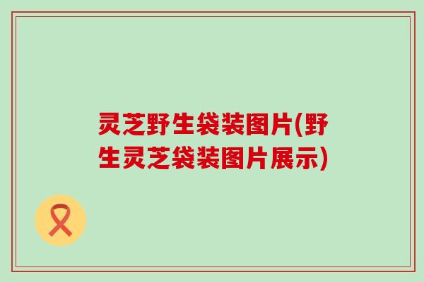 灵芝野生袋装图片(野生灵芝袋装图片展示)