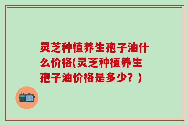 灵芝种植养生孢子油什么价格(灵芝种植养生孢子油价格是多少？)