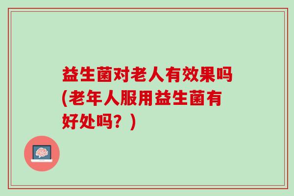 益生菌对老人有效果吗(老年人服用益生菌有好处吗？)