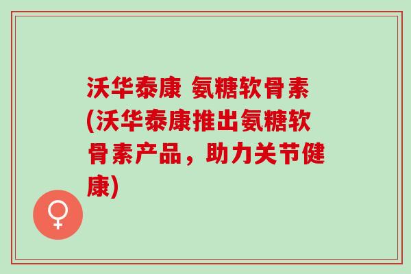 沃华泰康 氨糖软骨素(沃华泰康推出氨糖软骨素产品，助力关节健康)