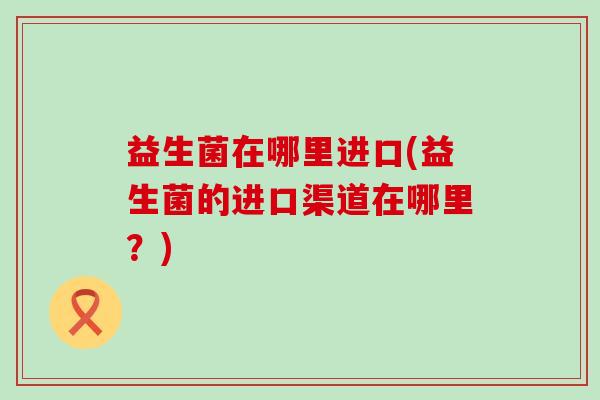 益生菌在哪里进口(益生菌的进口渠道在哪里？)
