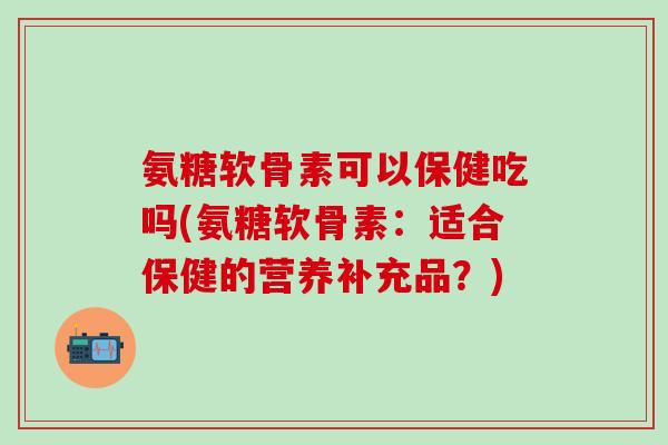 氨糖软骨素可以保健吃吗(氨糖软骨素：适合保健的营养补充品？)