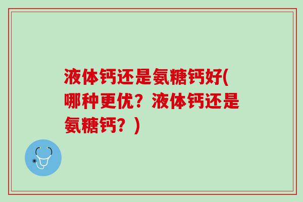 液体钙还是氨糖钙好(哪种更优？液体钙还是氨糖钙？)