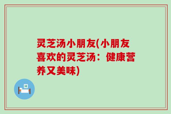 灵芝汤小朋友(小朋友喜欢的灵芝汤：健康营养又美味)