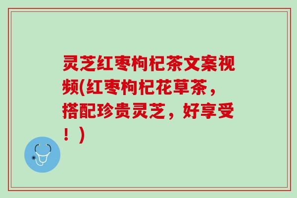 灵芝红枣枸杞茶文案视频(红枣枸杞花草茶，搭配珍贵灵芝，好享受！)